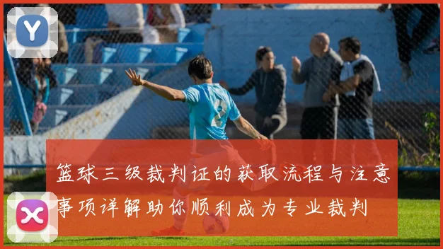 篮球三级裁判证的获取流程与注意事项详解助你顺利成为专业裁判