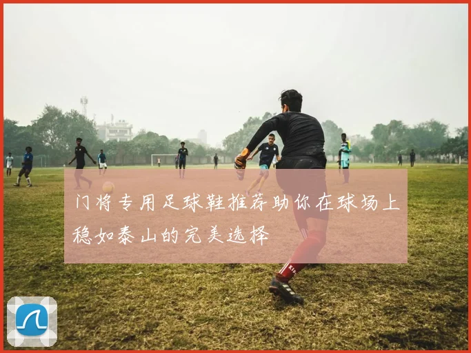 门将专用足球鞋推荐助你在球场上稳如泰山的完美选择