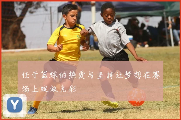 任于篮球的热爱与坚持让梦想在赛场上绽放光彩