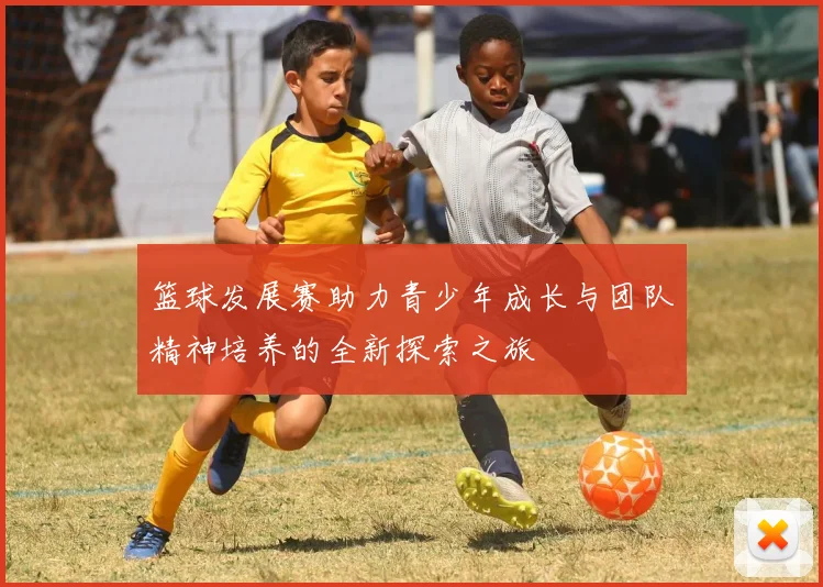 篮球发展赛助力青少年成长与团队精神培养的全新探索之旅