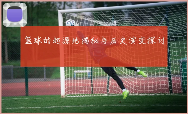 篮球的起源地揭秘与历史演变探讨