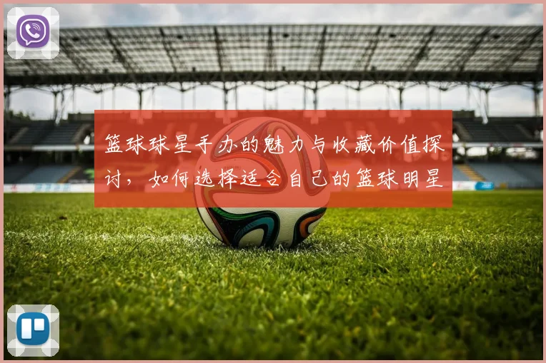 篮球球星手办的魅力与收藏价值探讨，如何选择适合自己的篮球明星模型