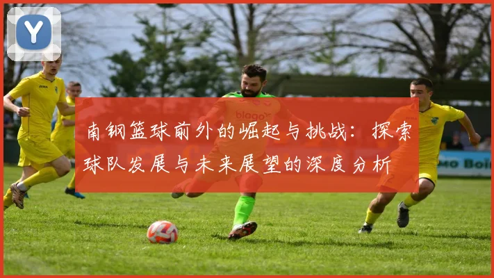 南钢篮球前外的崛起与挑战：探索球队发展与未来展望的深度分析