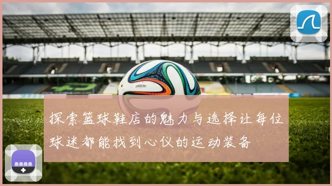 探索篮球鞋店的魅力与选择让每位球迷都能找到心仪的运动装备