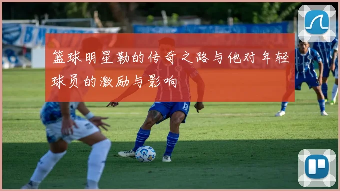 篮球明星勒的传奇之路与他对年轻球员的激励与影响