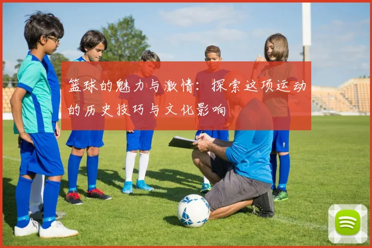 篮球的魅力与激情：探索这项运动的历史技巧与文化影响