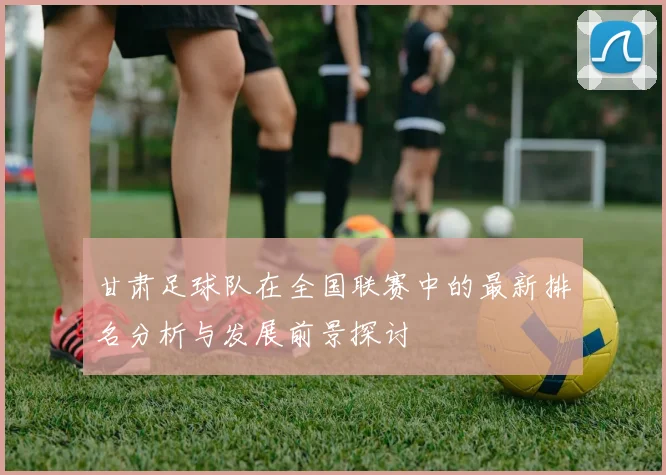甘肃足球队在全国联赛中的最新排名分析与发展前景探讨